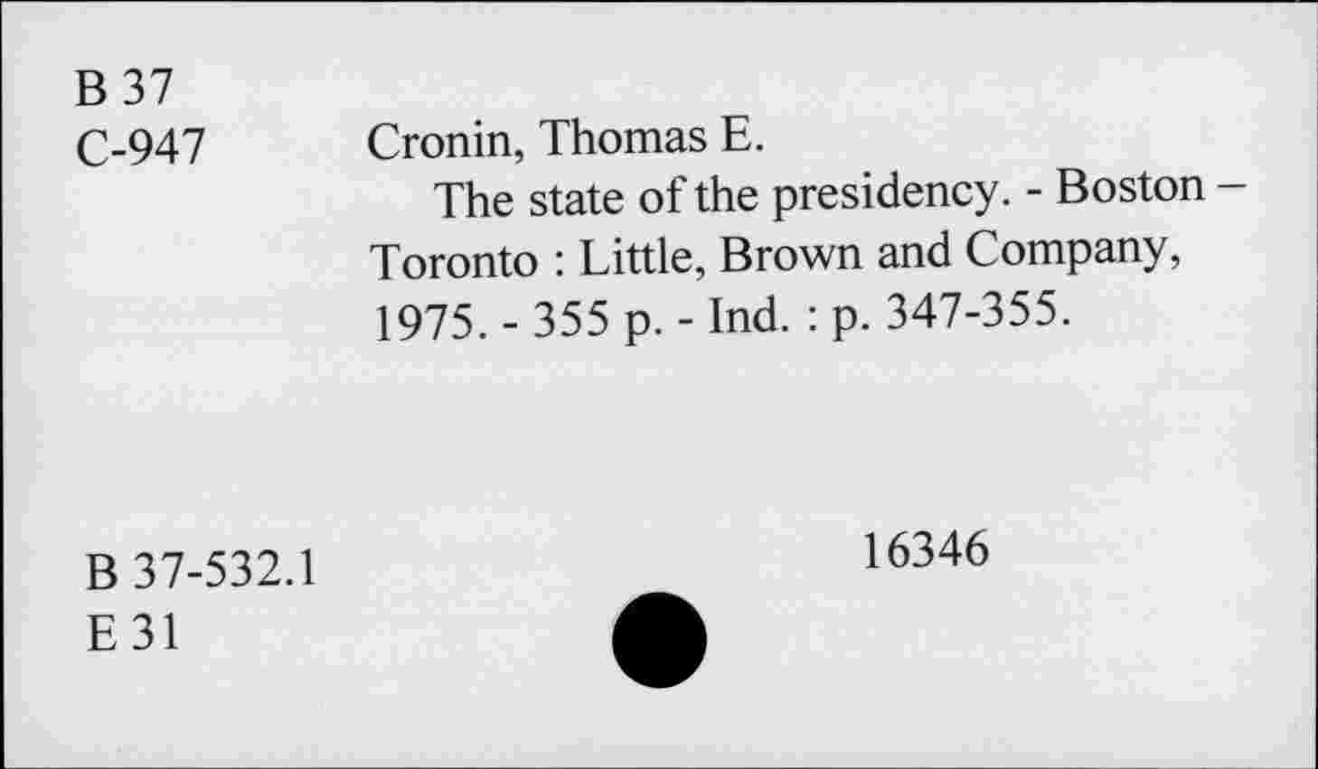 ﻿B37 C-947	Cronin, Thomas E. The state of the presidency. - Boston -Toronto : Little, Brown and Company, 1975. - 355 p. - Ind. : p. 347-355.
B 37-532.1 E31	16346